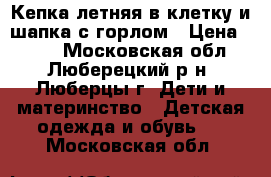 Кепка летняя в клетку и шапка с горлом › Цена ­ 400 - Московская обл., Люберецкий р-н, Люберцы г. Дети и материнство » Детская одежда и обувь   . Московская обл.